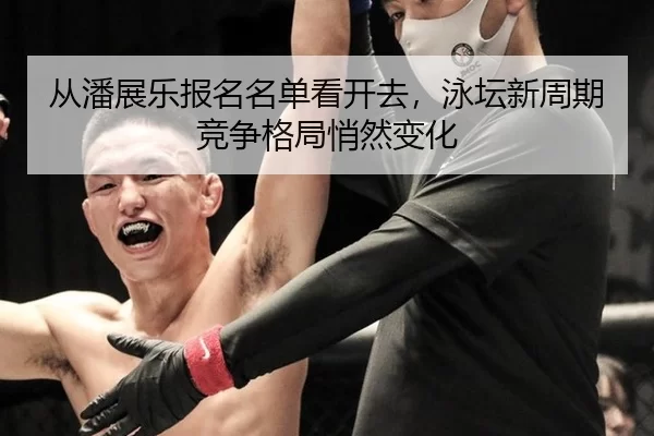 从潘展乐报名名单看开去，泳坛新周期竞争格局悄然变化